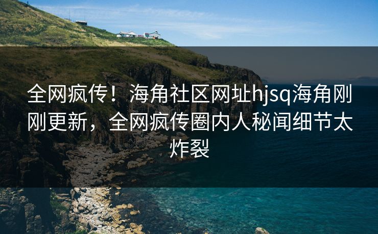 全网疯传！海角社区网址hjsq海角刚刚更新，全网疯传圈内人秘闻细节太炸裂