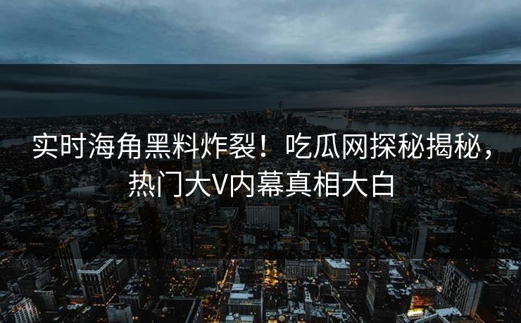 实时海角黑料炸裂！吃瓜网探秘揭秘，热门大V内幕真相大白