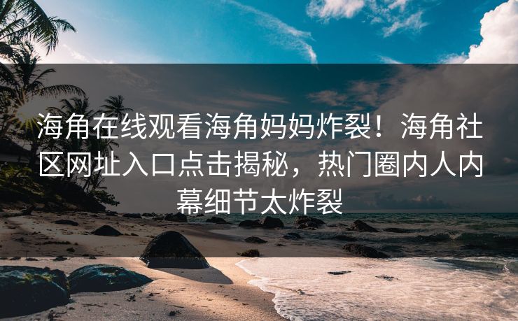 海角在线观看海角妈妈炸裂！海角社区网址入口点击揭秘，热门圈内人内幕细节太炸裂
