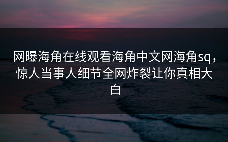 网曝海角在线观看海角中文网海角sq，惊人当事人细节全网炸裂让你真相大白