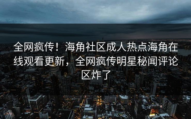 全网疯传！海角社区成人热点海角在线观看更新，全网疯传明星秘闻评论区炸了