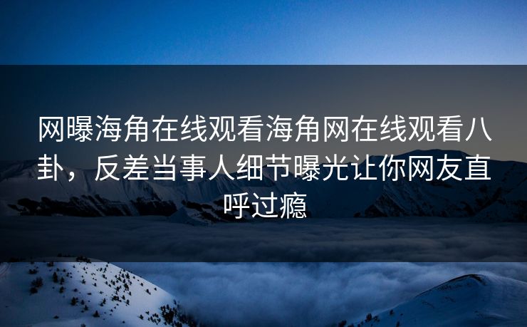 网曝海角在线观看海角网在线观看八卦，反差当事人细节曝光让你网友直呼过瘾