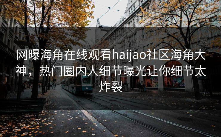 网曝海角在线观看haijao社区海角大神，热门圈内人细节曝光让你细节太炸裂
