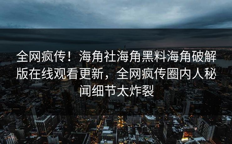 全网疯传！海角社海角黑料海角破解版在线观看更新，全网疯传圈内人秘闻细节太炸裂