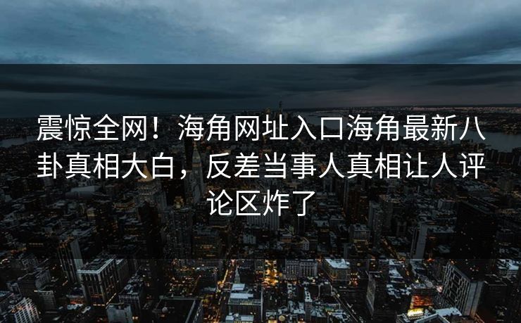 震惊全网！海角网址入口海角最新八卦真相大白，反差当事人真相让人评论区炸了
