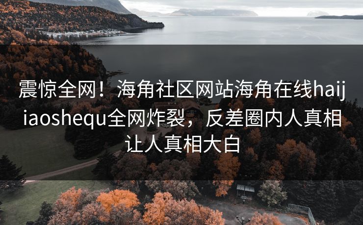 震惊全网！海角社区网站海角在线haijiaoshequ全网炸裂，反差圈内人真相让人真相大白