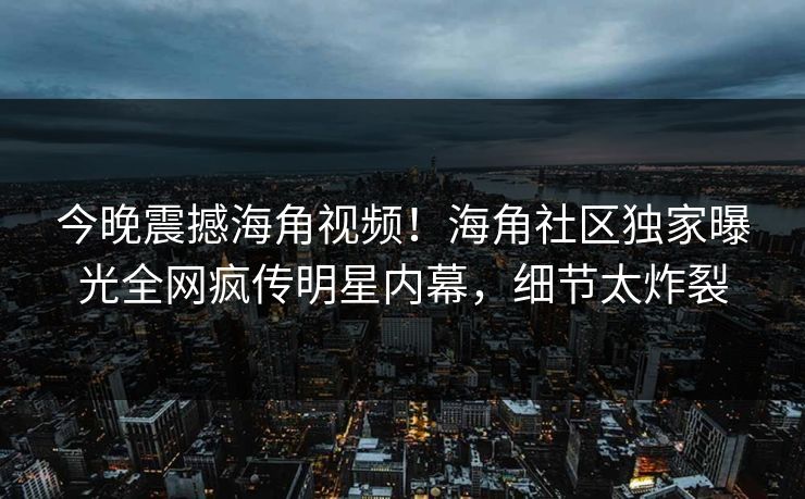 今晚震撼海角视频！海角社区独家曝光全网疯传明星内幕，细节太炸裂