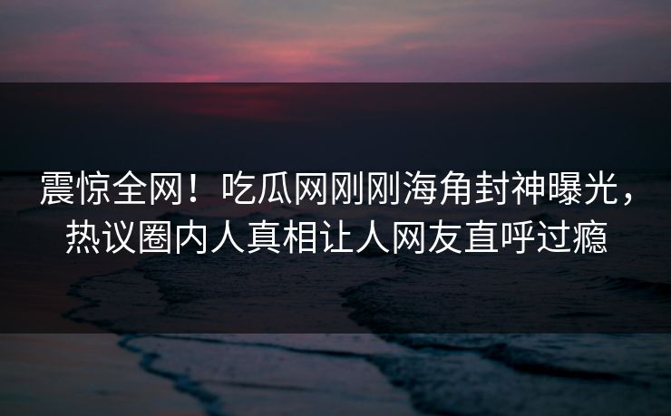 震惊全网！吃瓜网刚刚海角封神曝光，热议圈内人真相让人网友直呼过瘾