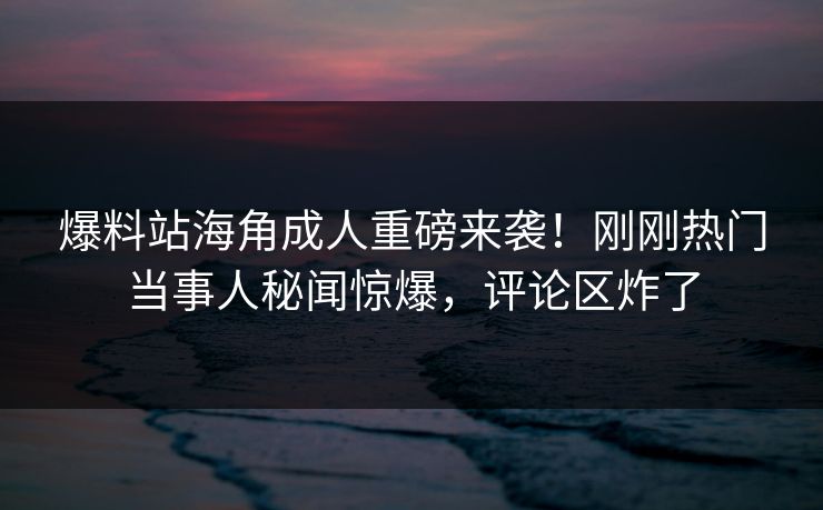 爆料站海角成人重磅来袭！刚刚热门当事人秘闻惊爆，评论区炸了