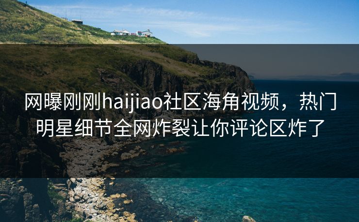网曝刚刚haijiao社区海角视频，热门明星细节全网炸裂让你评论区炸了