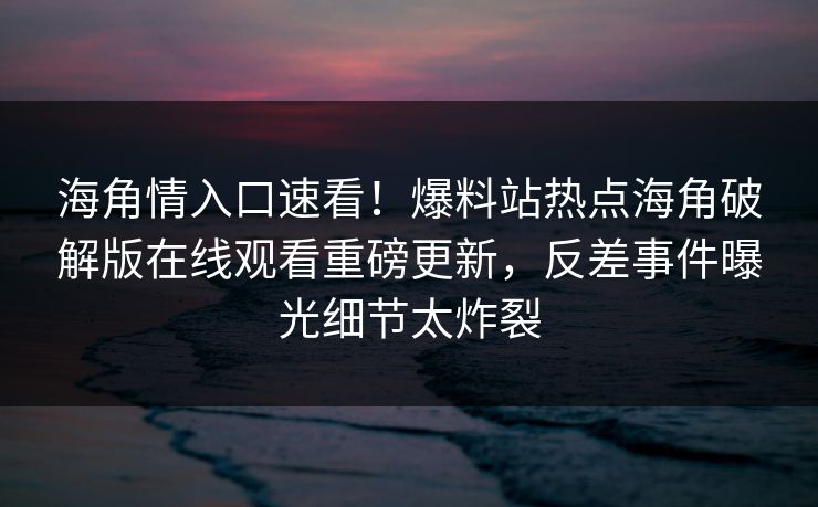 海角情入口速看！爆料站热点海角破解版在线观看重磅更新，反差事件曝光细节太炸裂