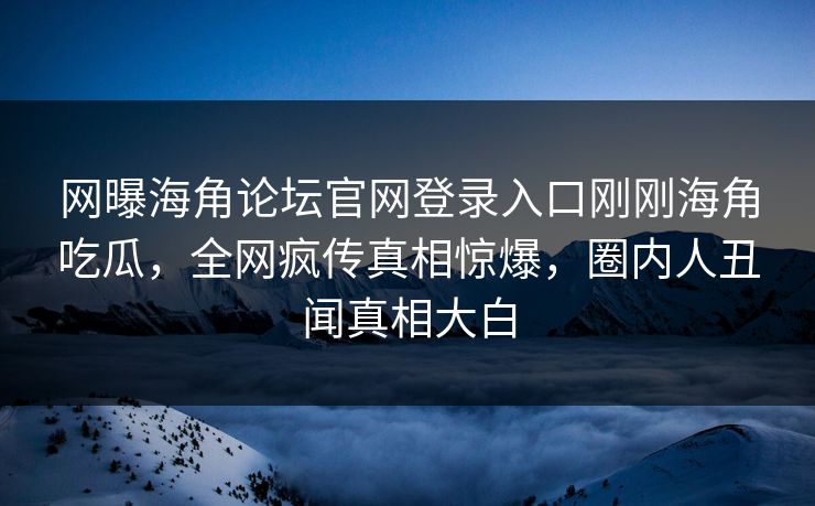 网曝海角论坛官网登录入口刚刚海角吃瓜，全网疯传真相惊爆，圈内人丑闻真相大白