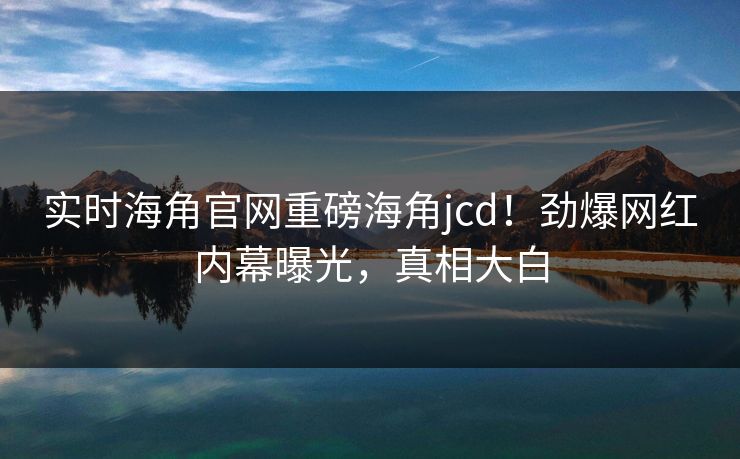 实时海角官网重磅海角jcd！劲爆网红内幕曝光，真相大白