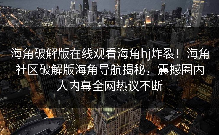 海角破解版在线观看海角hj炸裂！海角社区破解版海角导航揭秘，震撼圈内人内幕全网热议不断