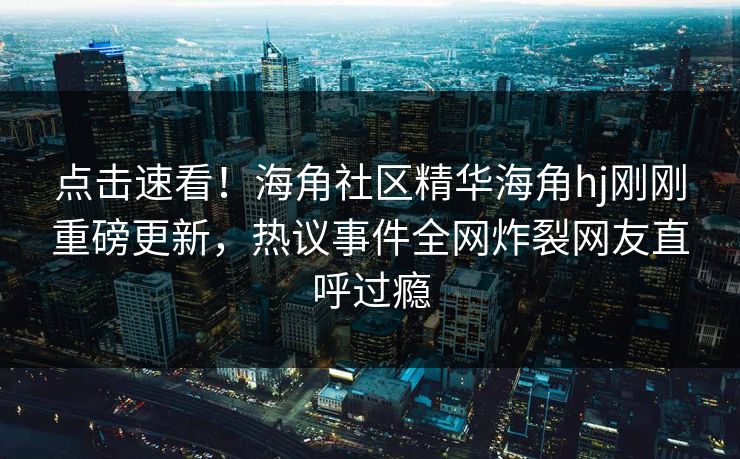 点击速看！海角社区精华海角hj刚刚重磅更新，热议事件全网炸裂网友直呼过瘾