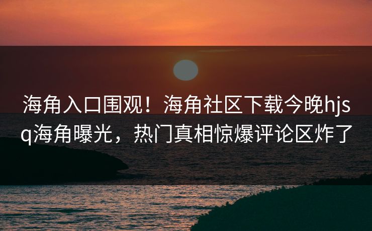 海角入口围观！海角社区下载今晚hjsq海角曝光，热门真相惊爆评论区炸了