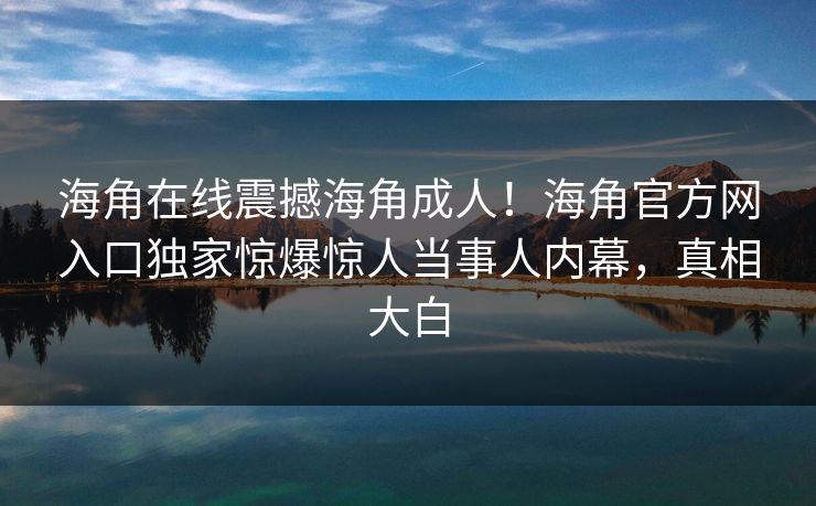 海角在线震撼海角成人！海角官方网入口独家惊爆惊人当事人内幕，真相大白