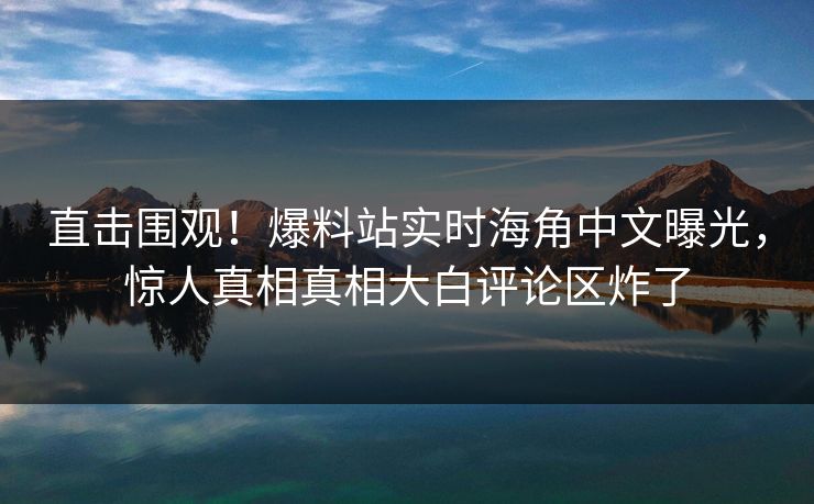 直击围观！爆料站实时海角中文曝光，惊人真相真相大白评论区炸了