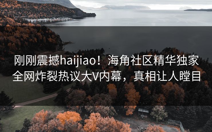 刚刚震撼haijiao！海角社区精华独家全网炸裂热议大V内幕，真相让人瞠目