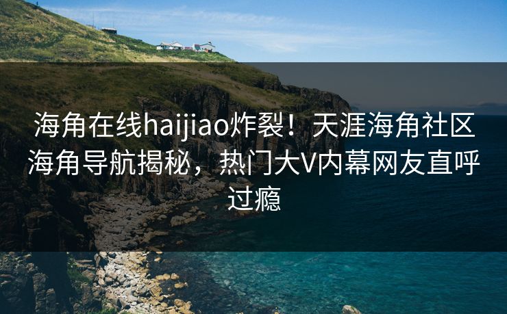 海角在线haijiao炸裂！天涯海角社区海角导航揭秘，热门大V内幕网友直呼过瘾