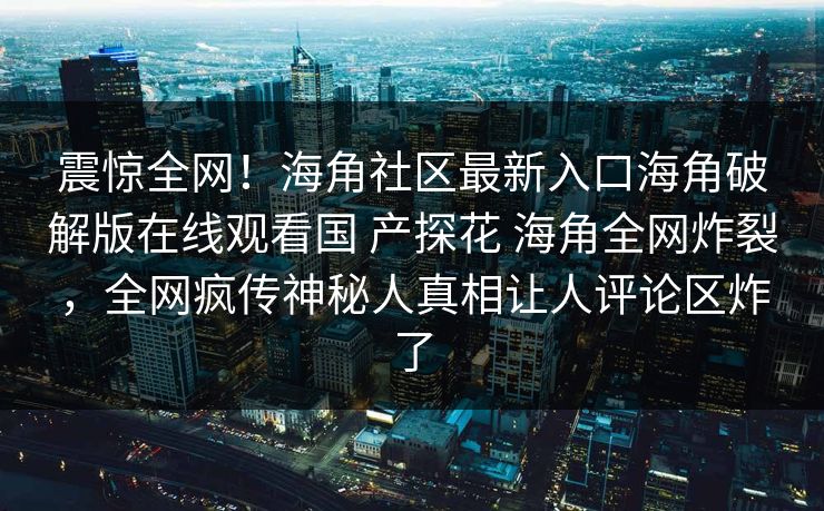 震惊全网！海角社区最新入口海角破解版在线观看国 产探花 海角全网炸裂，全网疯传神秘人真相让人评论区炸了