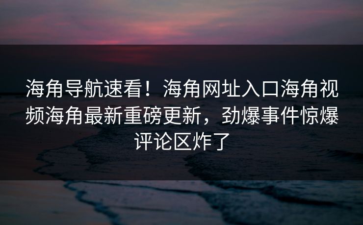 海角导航速看！海角网址入口海角视频海角最新重磅更新，劲爆事件惊爆评论区炸了
