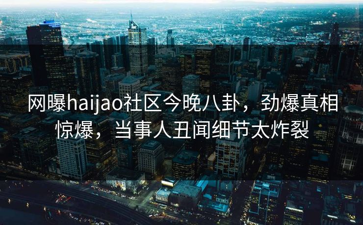 网曝haijao社区今晚八卦，劲爆真相惊爆，当事人丑闻细节太炸裂