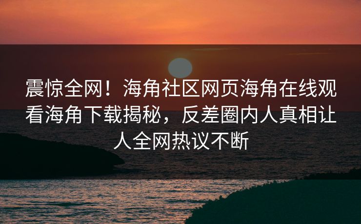 震惊全网！海角社区网页海角在线观看海角下载揭秘，反差圈内人真相让人全网热议不断