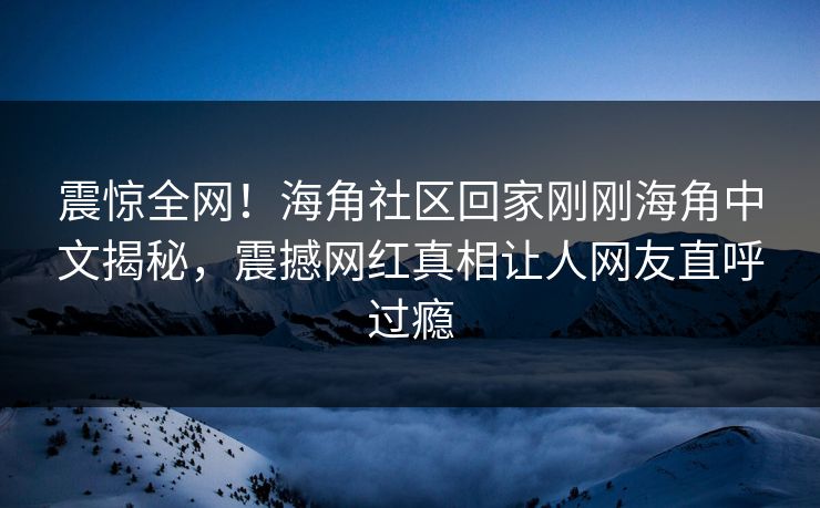 震惊全网！海角社区回家刚刚海角中文揭秘，震撼网红真相让人网友直呼过瘾
