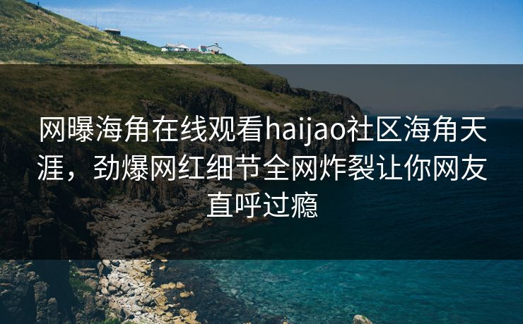 网曝海角在线观看haijao社区海角天涯，劲爆网红细节全网炸裂让你网友直呼过瘾