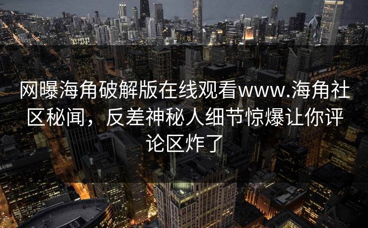网曝海角破解版在线观看www.海角社区秘闻，反差神秘人细节惊爆让你评论区炸了