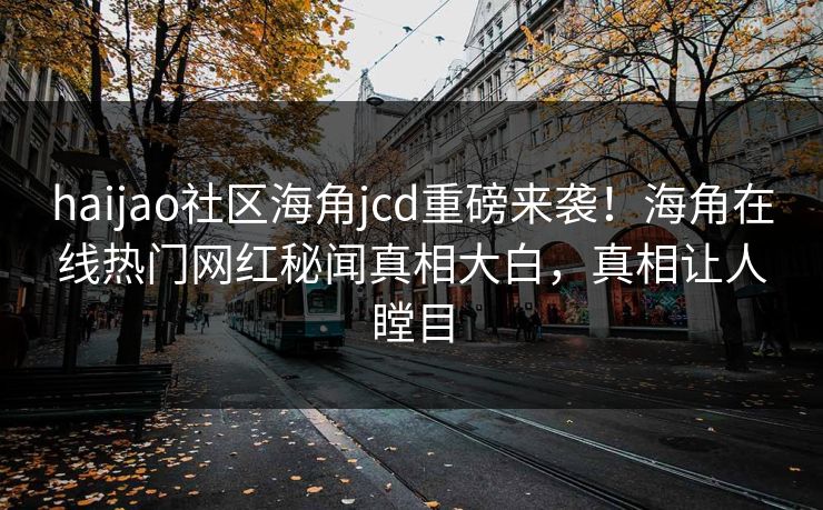 haijao社区海角jcd重磅来袭！海角在线热门网红秘闻真相大白，真相让人瞠目