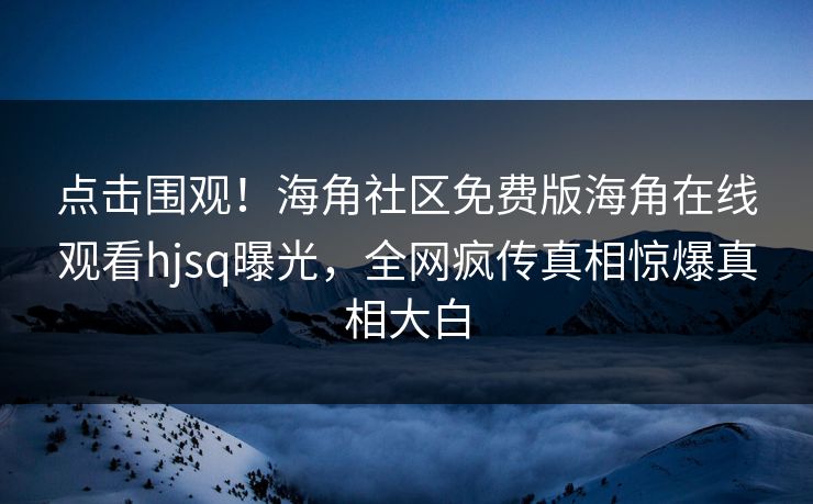 点击围观！海角社区免费版海角在线观看hjsq曝光，全网疯传真相惊爆真相大白