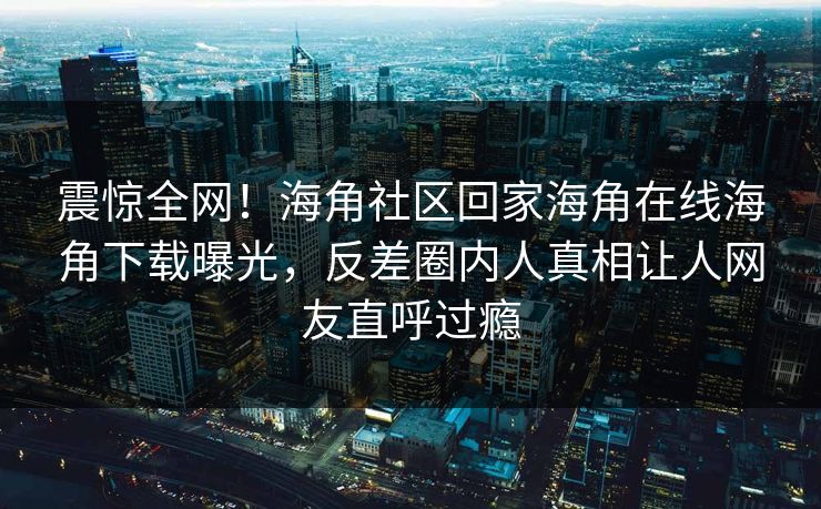 震惊全网！海角社区回家海角在线海角下载曝光，反差圈内人真相让人网友直呼过瘾