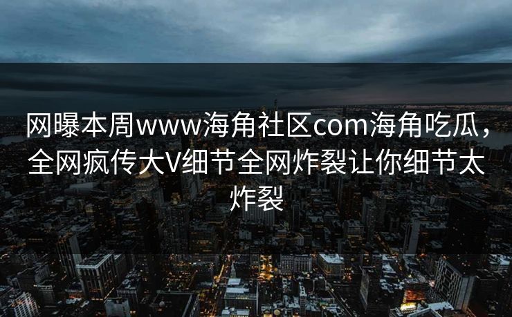 网曝本周www海角社区com海角吃瓜，全网疯传大V细节全网炸裂让你细节太炸裂