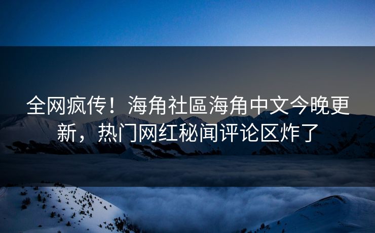 全网疯传！海角社區海角中文今晚更新，热门网红秘闻评论区炸了