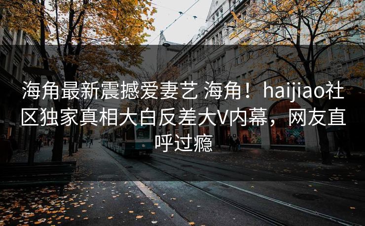 海角最新震撼爱妻艺 海角！haijiao社区独家真相大白反差大V内幕，网友直呼过瘾
