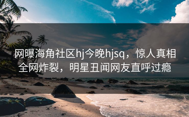网曝海角社区hj今晚hjsq，惊人真相全网炸裂，明星丑闻网友直呼过瘾