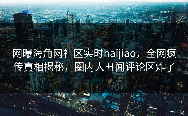 网曝海角网社区实时haijiao，全网疯传真相揭秘，圈内人丑闻评论区炸了
