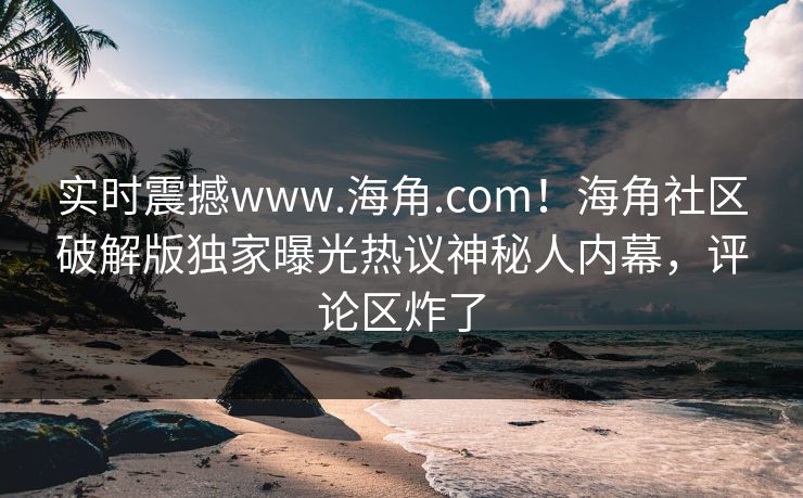 实时震撼www.海角.com！海角社区破解版独家曝光热议神秘人内幕，评论区炸了