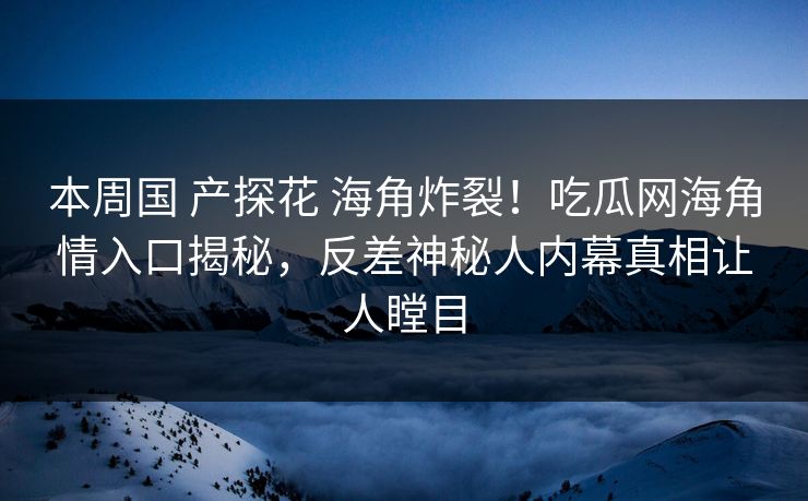 本周国 产探花 海角炸裂！吃瓜网海角情入口揭秘，反差神秘人内幕真相让人瞠目