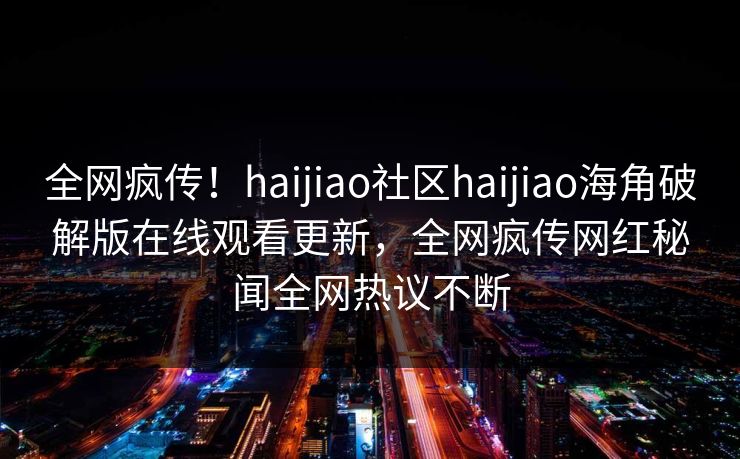 全网疯传！haijiao社区haijiao海角破解版在线观看更新，全网疯传网红秘闻全网热议不断