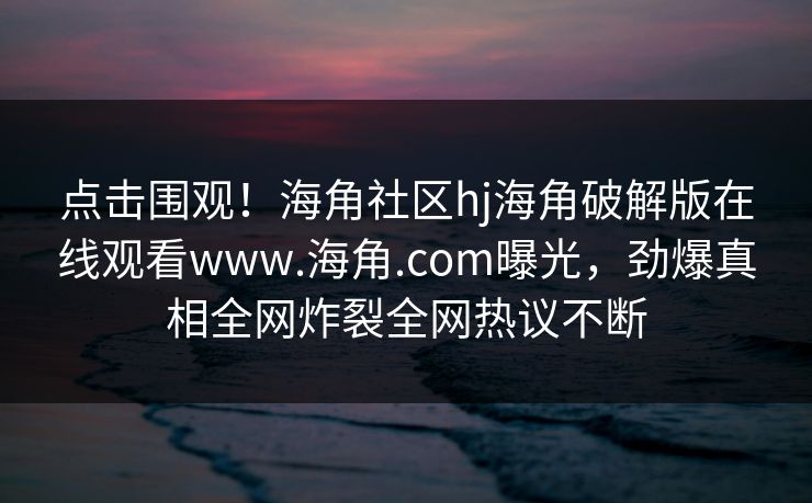 点击围观！海角社区hj海角破解版在线观看www.海角.com曝光，劲爆真相全网炸裂全网热议不断
