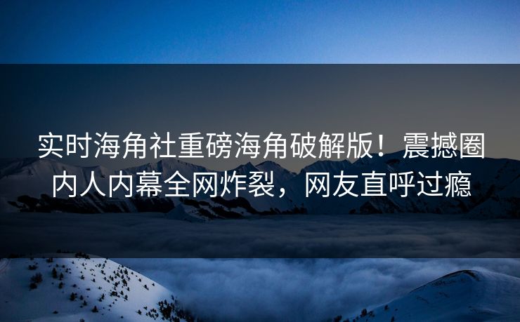 实时海角社重磅海角破解版！震撼圈内人内幕全网炸裂，网友直呼过瘾