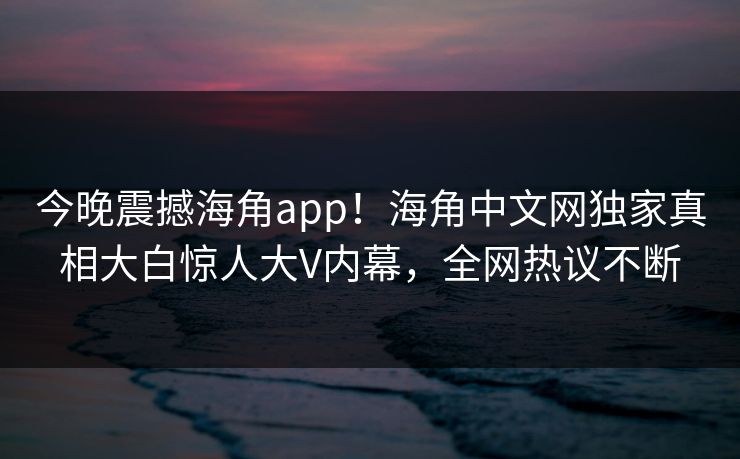 今晚震撼海角app！海角中文网独家真相大白惊人大V内幕，全网热议不断