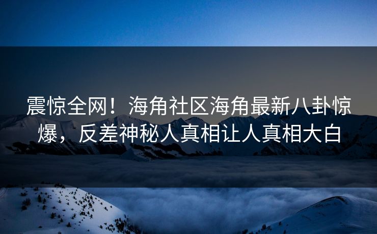 震惊全网！海角社区海角最新八卦惊爆，反差神秘人真相让人真相大白