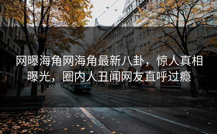 网曝海角网海角最新八卦，惊人真相曝光，圈内人丑闻网友直呼过瘾