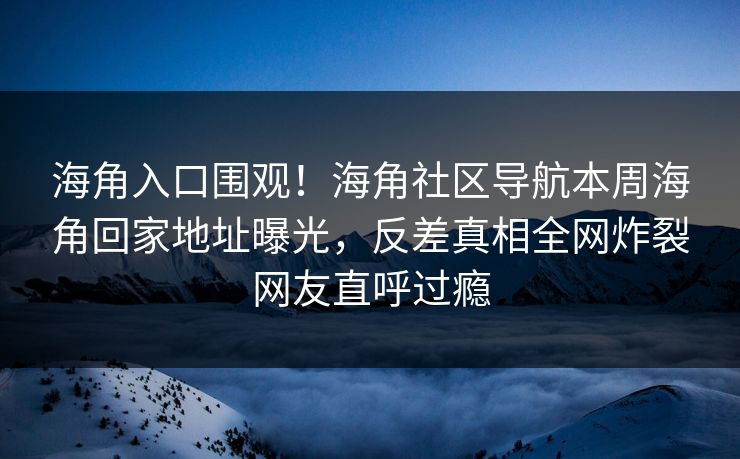 海角入口围观！海角社区导航本周海角回家地址曝光，反差真相全网炸裂网友直呼过瘾