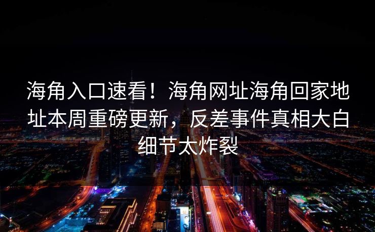 海角入口速看！海角网址海角回家地址本周重磅更新，反差事件真相大白细节太炸裂