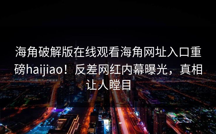 海角破解版在线观看海角网址入口重磅haijiao！反差网红内幕曝光，真相让人瞠目